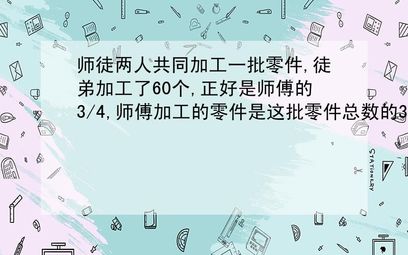 师徒两人共同加工一批零件,徒弟加工了60个,正好是师傅的3/4,师傅加工的零件是这批零件总数的3/5,师傅