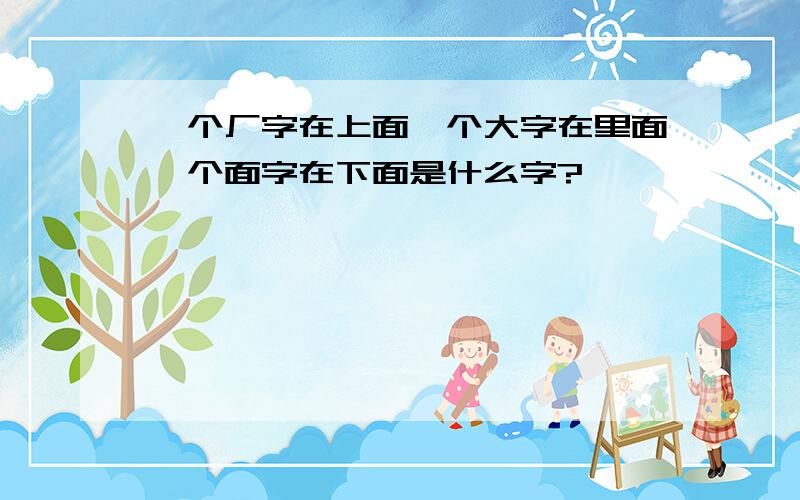 一个厂字在上面一个大字在里面一个面字在下面是什么字?