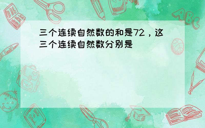 三个连续自然数的和是72，这三个连续自然数分别是 ___ ．