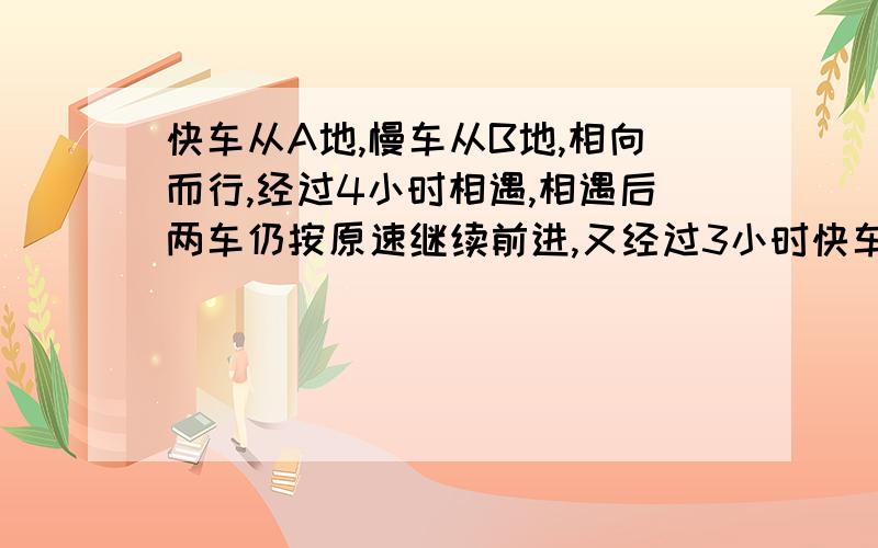 快车从A地,慢车从B地,相向而行,经过4小时相遇,相遇后两车仍按原速继续前进,又经过3小时快车到达B地,