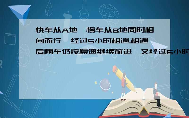 快车从A地、慢车从B地同时相向而行,经过5小时相遇.相遇后两车仍按原速继续前进,又经过6小时慢车到达A地,这时快车已经超