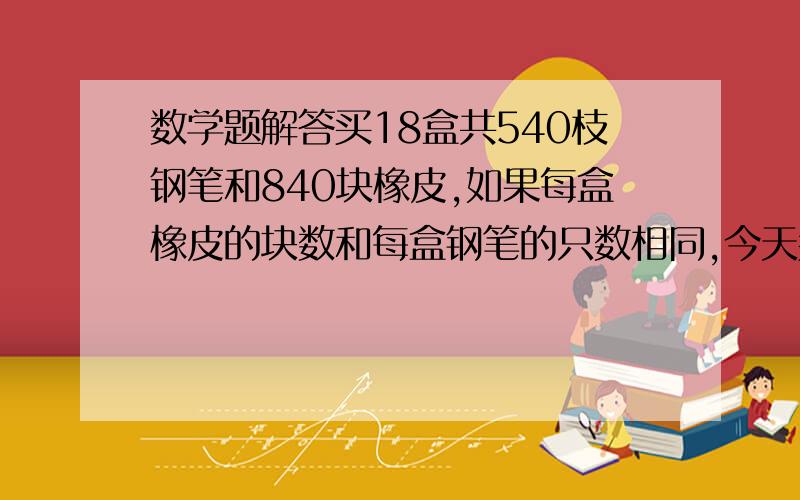 数学题解答买18盒共540枝钢笔和840块橡皮,如果每盒橡皮的块数和每盒钢笔的只数相同,今天买橡皮多少盒