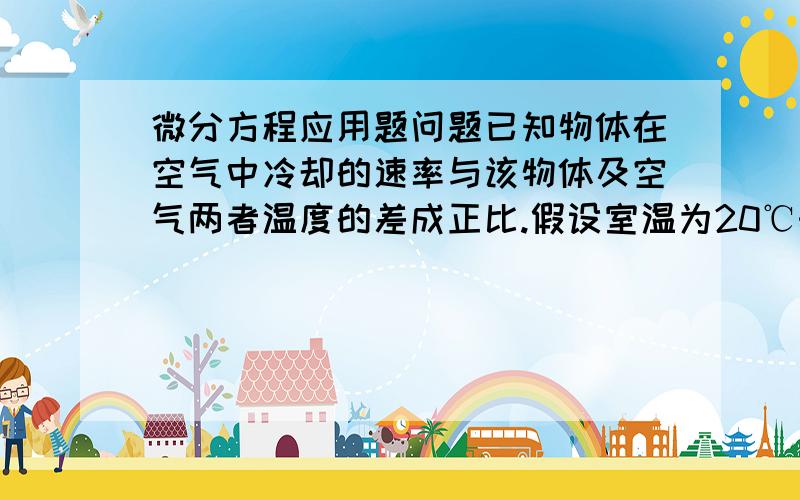 微分方程应用题问题已知物体在空气中冷却的速率与该物体及空气两者温度的差成正比.假设室温为20℃时,一物体由100℃冷却到