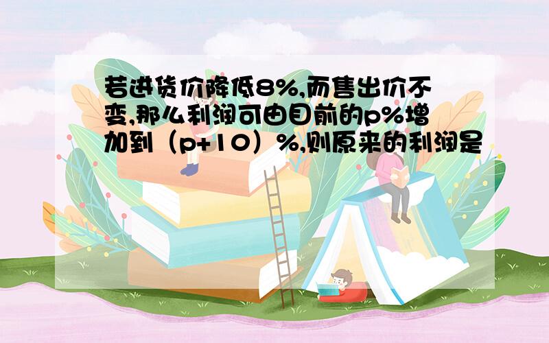 若进货价降低8%,而售出价不变,那么利润可由目前的p%增加到（p+10）%,则原来的利润是