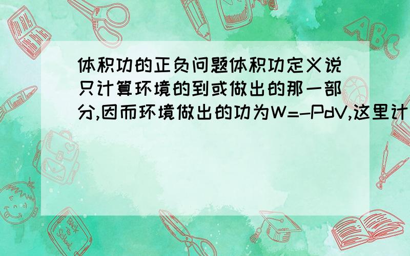 体积功的正负问题体积功定义说只计算环境的到或做出的那一部分,因而环境做出的功为W=-PdV,这里计算的功是针对环境还是针