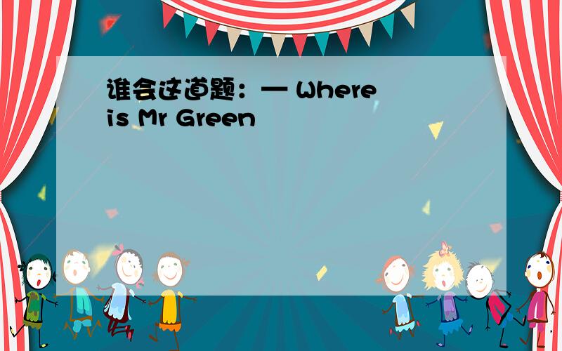 谁会这道题：— Where is Mr Green