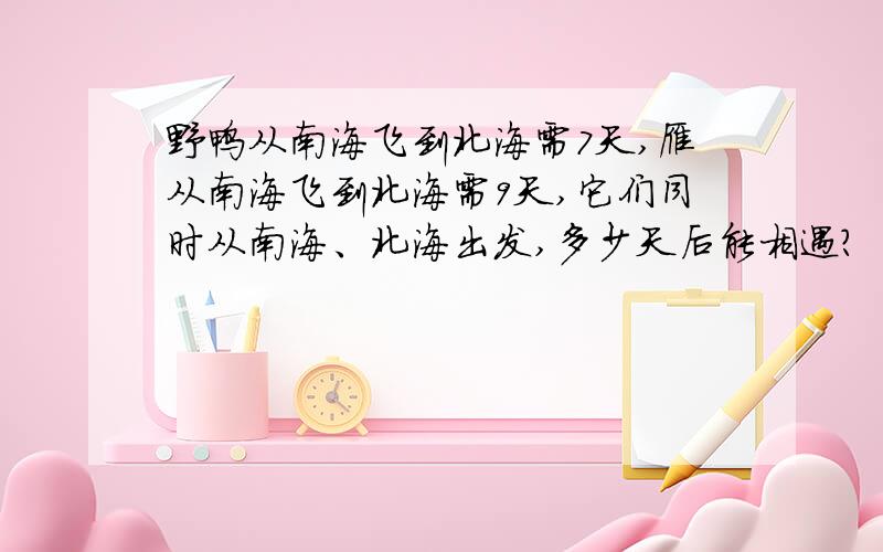 野鸭从南海飞到北海需7天,雁从南海飞到北海需9天,它们同时从南海、北海出发,多少天后能相遇?