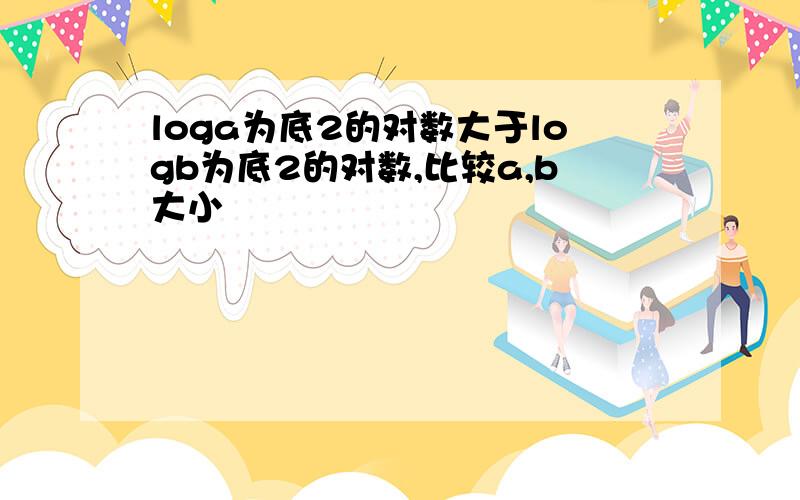 loga为底2的对数大于logb为底2的对数,比较a,b大小