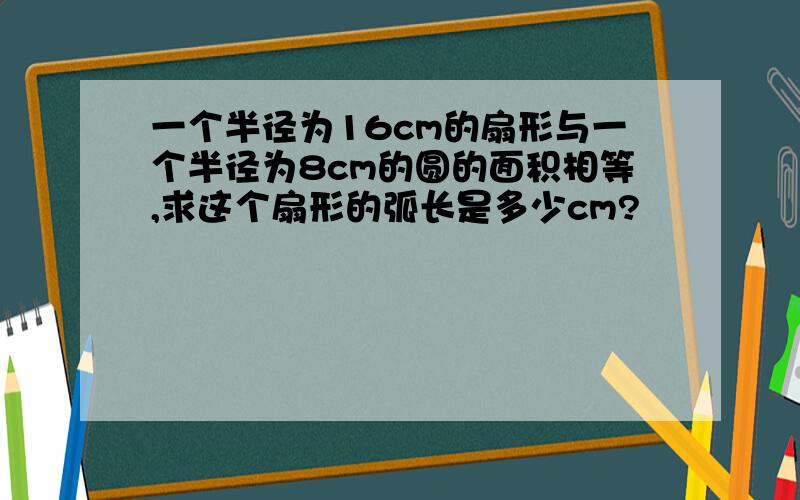 一个半径为16cm的扇形与一个半径为8cm的圆的面积相等,求这个扇形的弧长是多少cm?