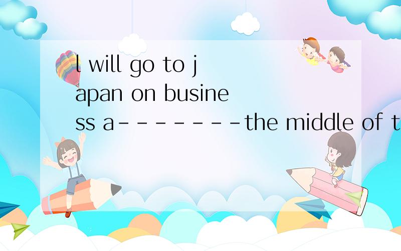 l will go to japan on business a-------the middle of the mon