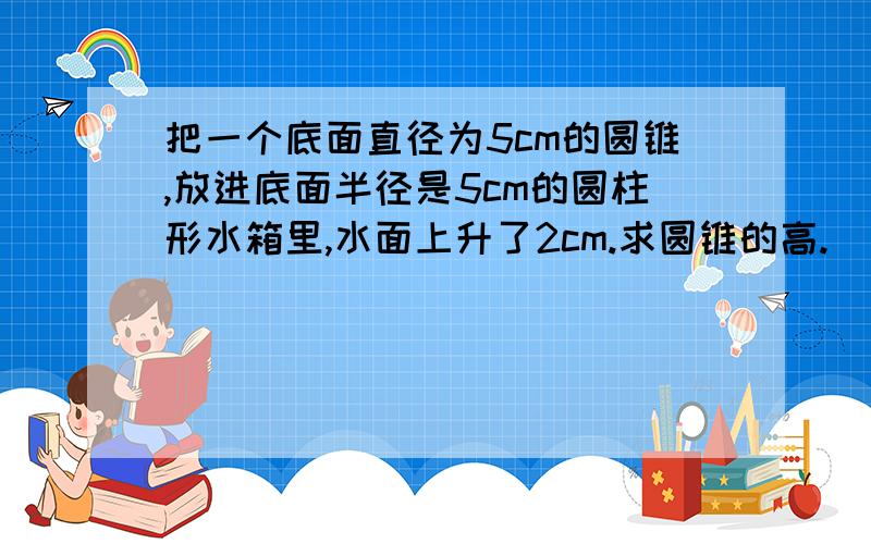 把一个底面直径为5cm的圆锥,放进底面半径是5cm的圆柱形水箱里,水面上升了2cm.求圆锥的高.