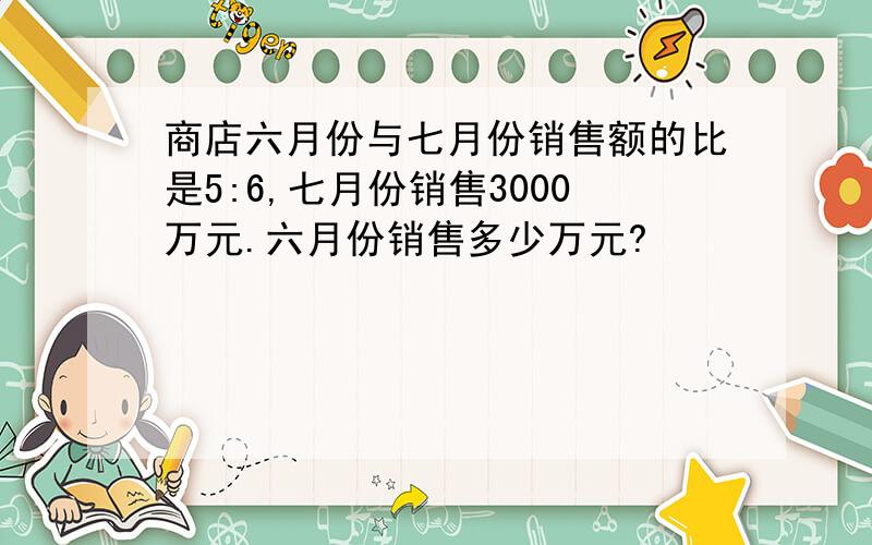 商店六月份与七月份销售额的比是5:6,七月份销售3000万元.六月份销售多少万元?