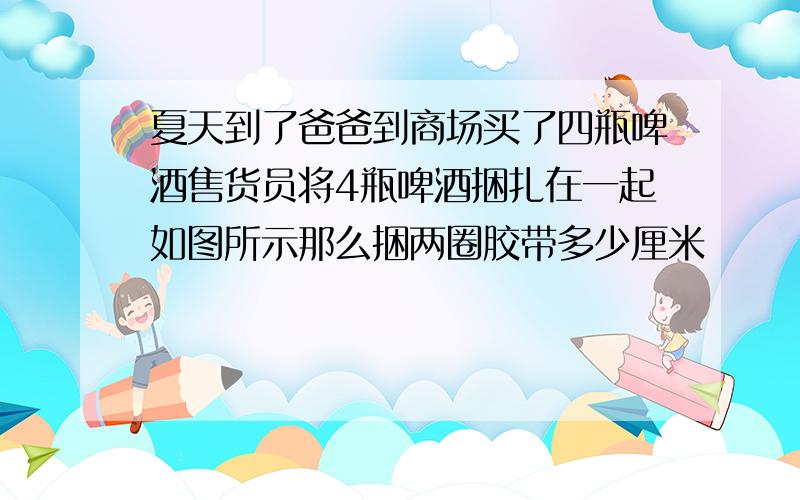 夏天到了爸爸到商场买了四瓶啤酒售货员将4瓶啤酒捆扎在一起如图所示那么捆两圈胶带多少厘米