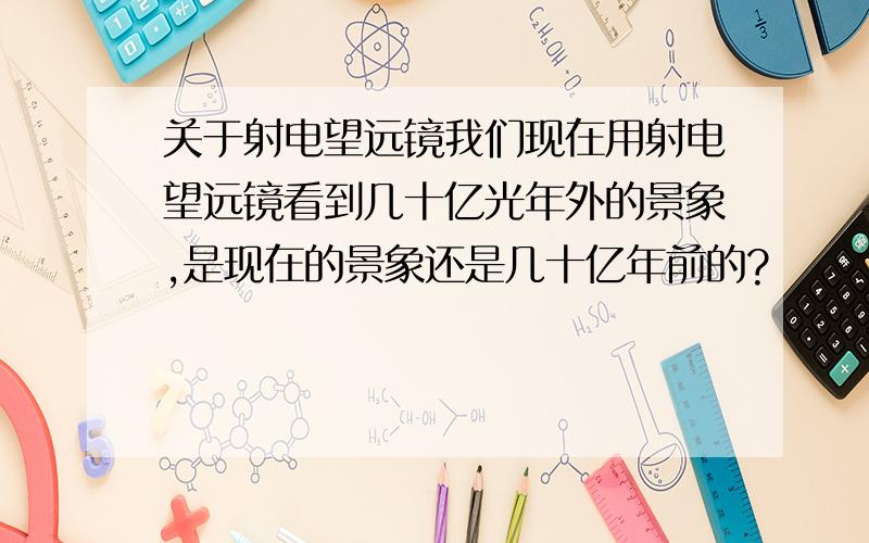 关于射电望远镜我们现在用射电望远镜看到几十亿光年外的景象,是现在的景象还是几十亿年前的?