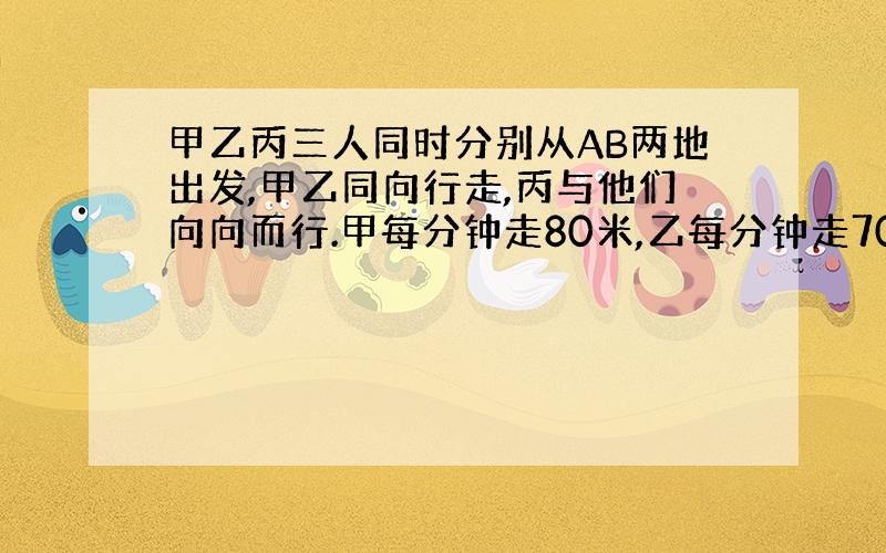 甲乙丙三人同时分别从AB两地出发,甲乙同向行走,丙与他们向向而行.甲每分钟走80米,乙每分钟走70米,丙