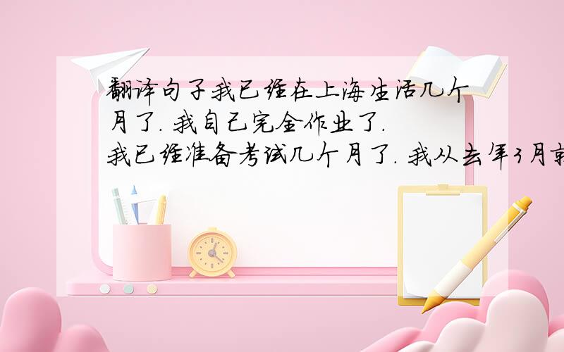 翻译句子我已经在上海生活几个月了. 我自己完全作业了. 我已经准备考试几个月了. 我从去年3月就开始工作了. 我刚已经打