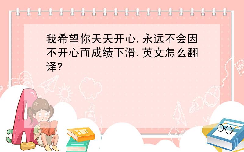 我希望你天天开心,永远不会因不开心而成绩下滑.英文怎么翻译?