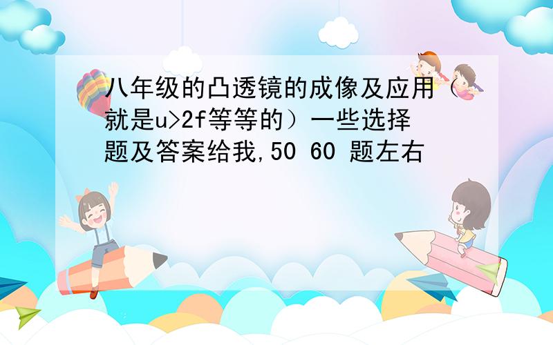 八年级的凸透镜的成像及应用（就是u>2f等等的）一些选择题及答案给我,50 60 题左右