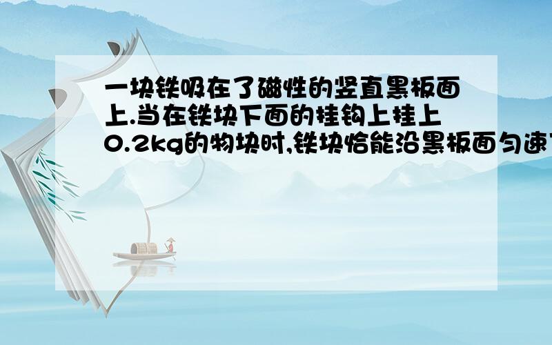 一块铁吸在了磁性的竖直黑板面上.当在铁块下面的挂钩上挂上0.2kg的物块时,铁块恰能沿黑板面匀速下滑.如