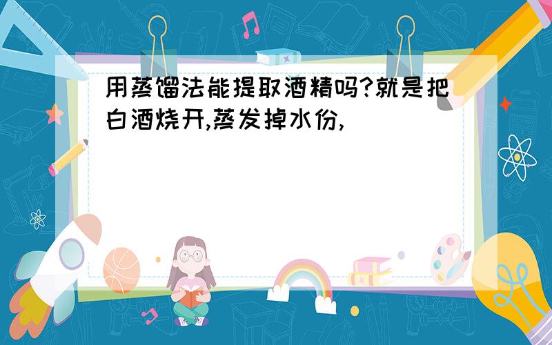 用蒸馏法能提取酒精吗?就是把白酒烧开,蒸发掉水份,