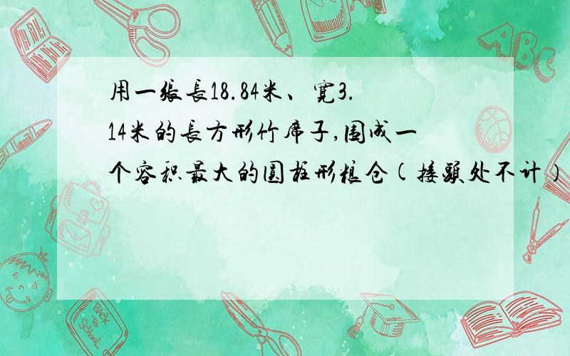 用一张长18.84米、宽3.14米的长方形竹席子,围成一个容积最大的圆柱形粮仓(接头处不计） 要写算式的