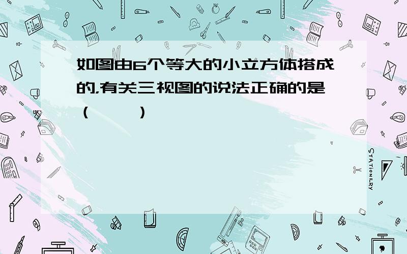 如图由6个等大的小立方体搭成的，有关三视图的说法正确的是（　　）