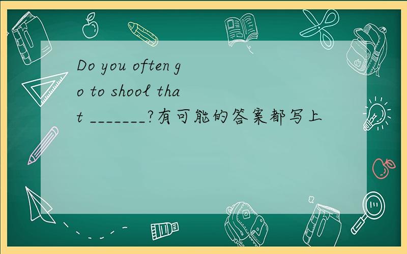 Do you often go to shool that _______?有可能的答案都写上