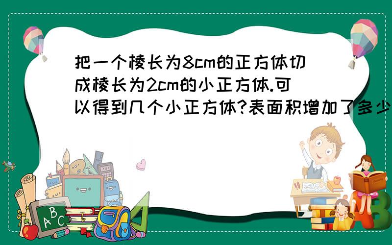 把一个棱长为8cm的正方体切成棱长为2cm的小正方体.可以得到几个小正方体?表面积增加了多少?