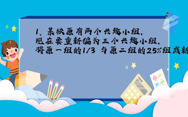 1、 某校原有两个兴趣小组，现在要重新编为三个兴趣小组，将原一组的1/3 与原二组的25％组成新一组，将原一组的25％与