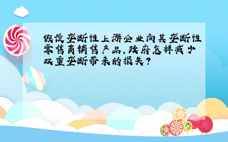 假设垄断性上游企业向其垄断性零售商销售产品,政府怎样减少双重垄断带来的损失?