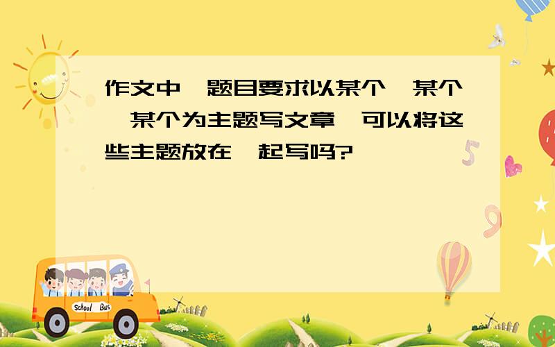 作文中,题目要求以某个,某个,某个为主题写文章,可以将这些主题放在一起写吗?