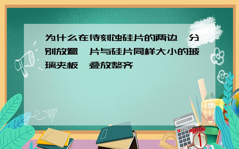 为什么在待刻蚀硅片的两边,分别放置一片与硅片同样大小的玻璃夹板,叠放整齐,