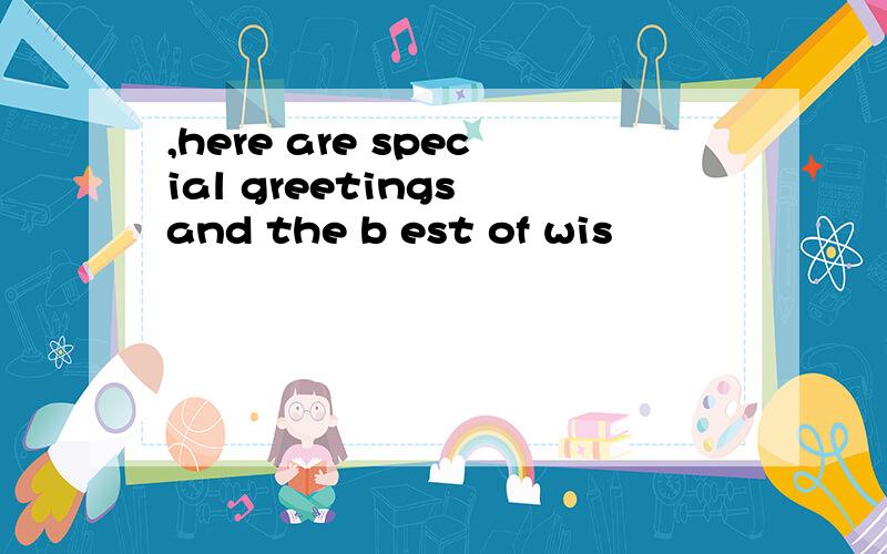 ,here are special greetings and the b est of wis