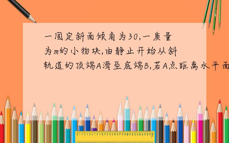 一固定斜面倾角为30,一质量为m的小物块,由静止开始从斜轨道的顶端A滑至底端B,若A点距离水平面高度为5m.,重力加速度