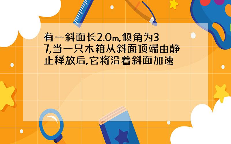 有一斜面长2.0m,倾角为37,当一只木箱从斜面顶端由静止释放后,它将沿着斜面加速