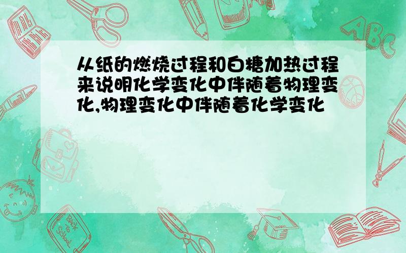 从纸的燃烧过程和白糖加热过程来说明化学变化中伴随着物理变化,物理变化中伴随着化学变化