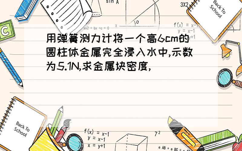 用弹簧测力计将一个高6cm的圆柱体金属完全浸入水中,示数为5.1N,求金属块密度,