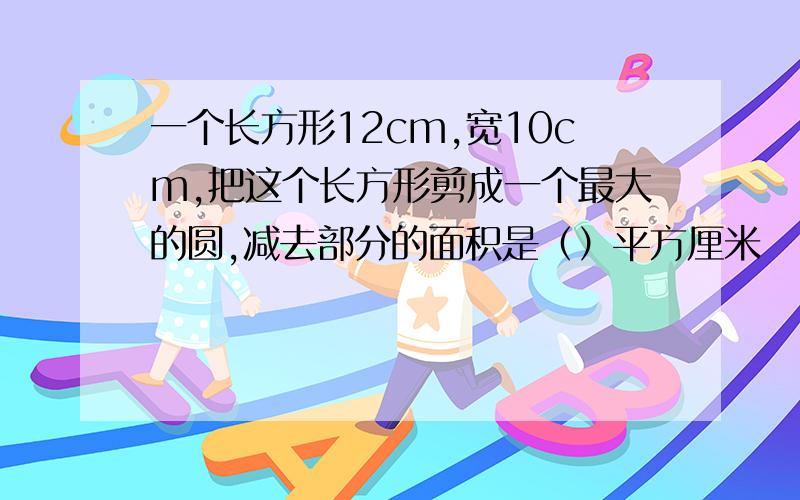 一个长方形12cm,宽10cm,把这个长方形剪成一个最大的圆,减去部分的面积是（）平方厘米