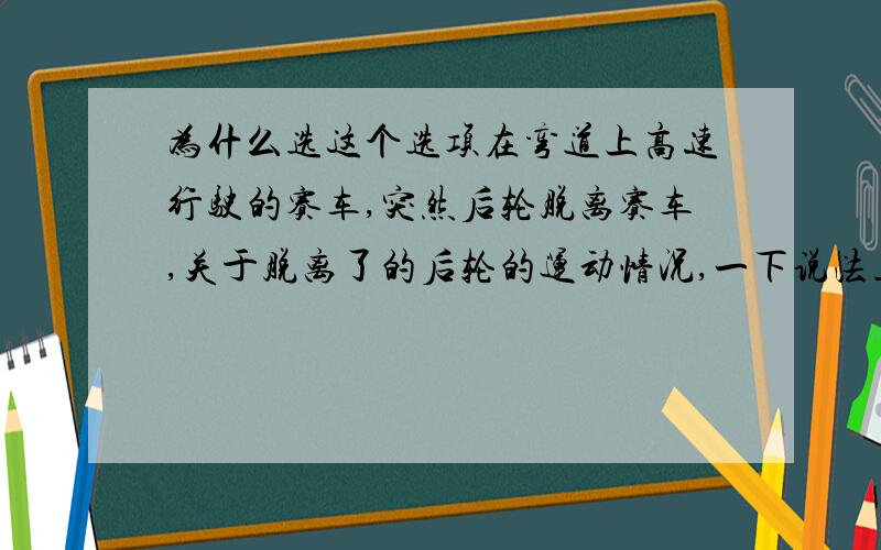 为什么选这个选项在弯道上高速行驶的赛车,突然后轮脱离赛车,关于脱离了的后轮的运动情况,一下说法正确的是 （C）A仍然沿着