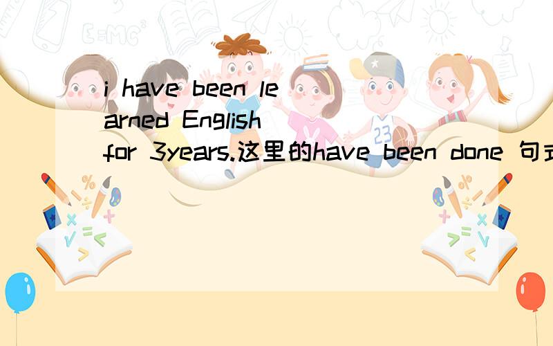 i have been learned English for 3years.这里的have been done 句式是