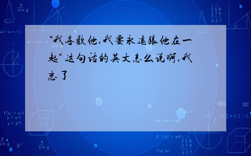 “我喜欢他,我要永远跟他在一起”这句话的英文怎么说啊,我忘了