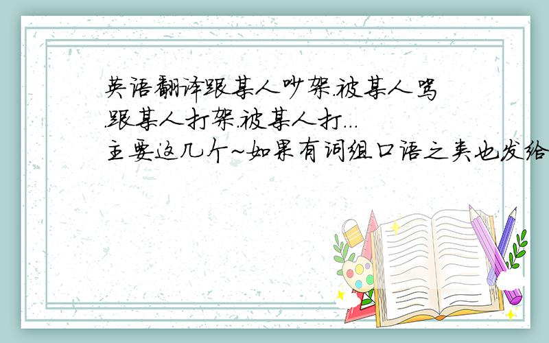 英语翻译跟某人吵架.被某人骂.跟某人打架.被某人打...主要这几个~如果有词组口语之类也发给我好不~