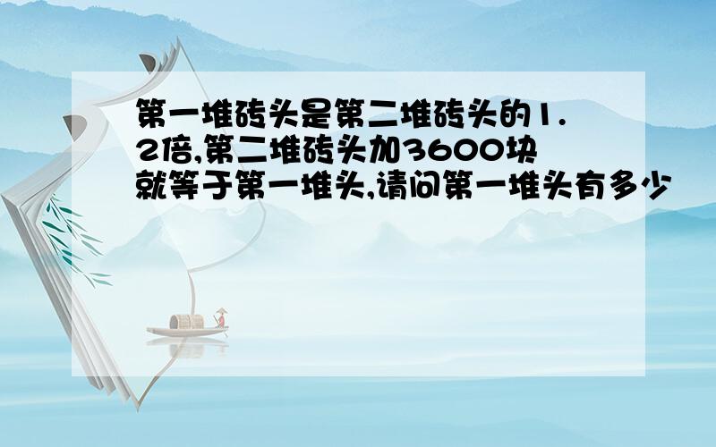 第一堆砖头是第二堆砖头的1.2倍,第二堆砖头加3600块就等于第一堆头,请问第一堆头有多少