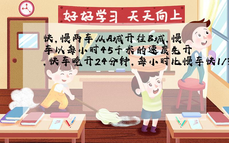 快,慢两车从A城开往B城,慢车以每小时45千米的速度先开,快车晚开24分钟,每小时比慢车快1/3,