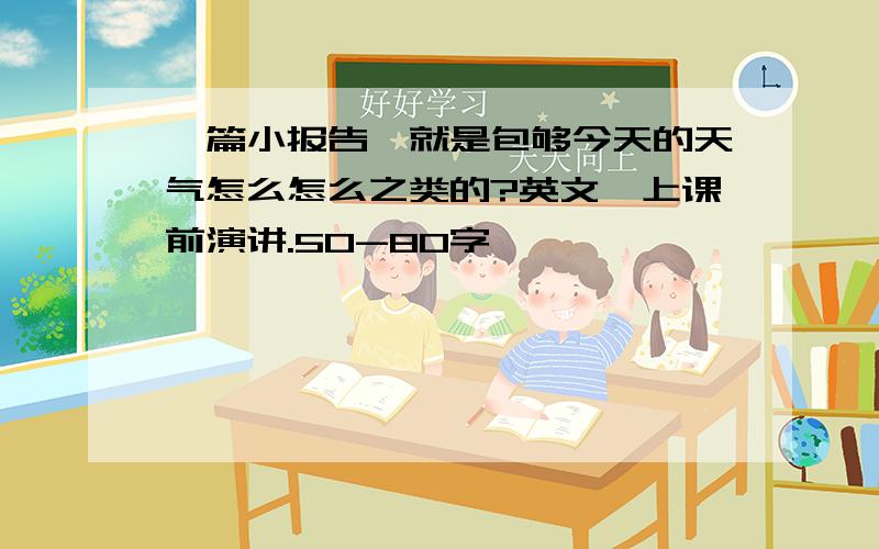 一篇小报告,就是包够今天的天气怎么怎么之类的?英文,上课前演讲.50-80字