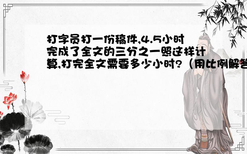 打字员打一份稿件,4.5小时完成了全文的三分之一照这样计算,打完全文需要多少小时?（用比例解答）