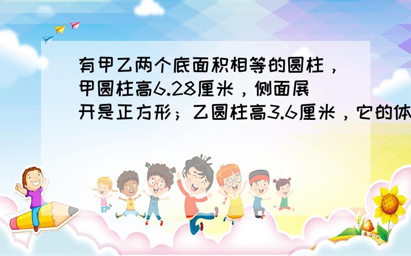 有甲乙两个底面积相等的圆柱，甲圆柱高6.28厘米，侧面展开是正方形；乙圆柱高3.6厘米，它的体积是______立方厘米．