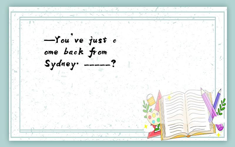 —You’ve just come back from Sydney. _____?