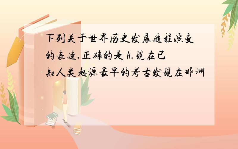 下列关于世界历史发展进程演变的表达,正确的是 A.现在已知人类起源最早的考古发现在非洲