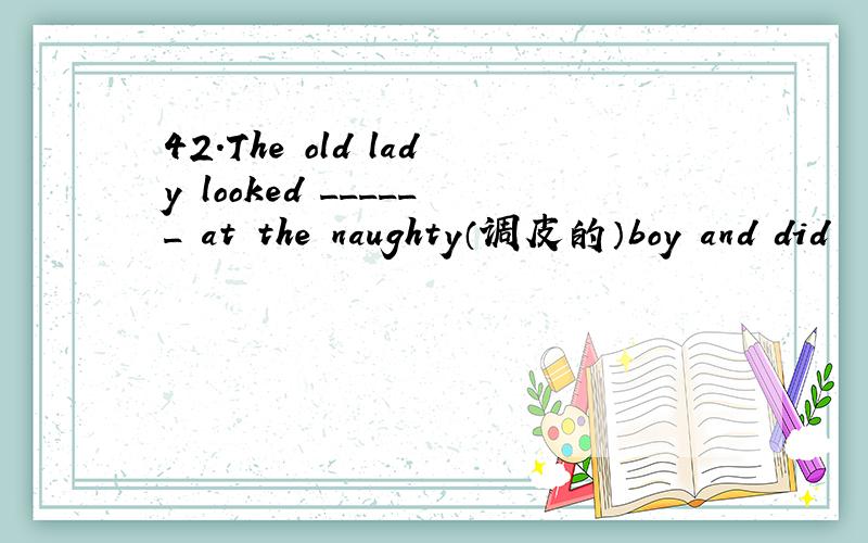 42.The old lady looked ______ at the naughty（调皮的）boy and did